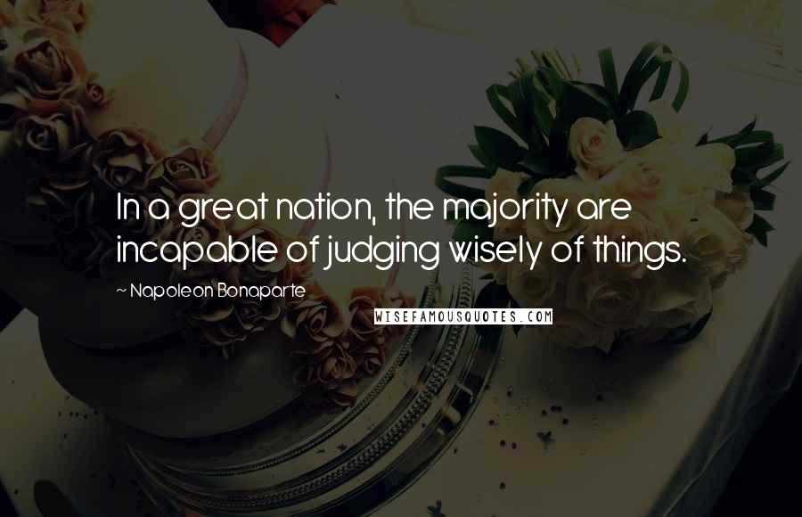 Napoleon Bonaparte Quotes: In a great nation, the majority are incapable of judging wisely of things.