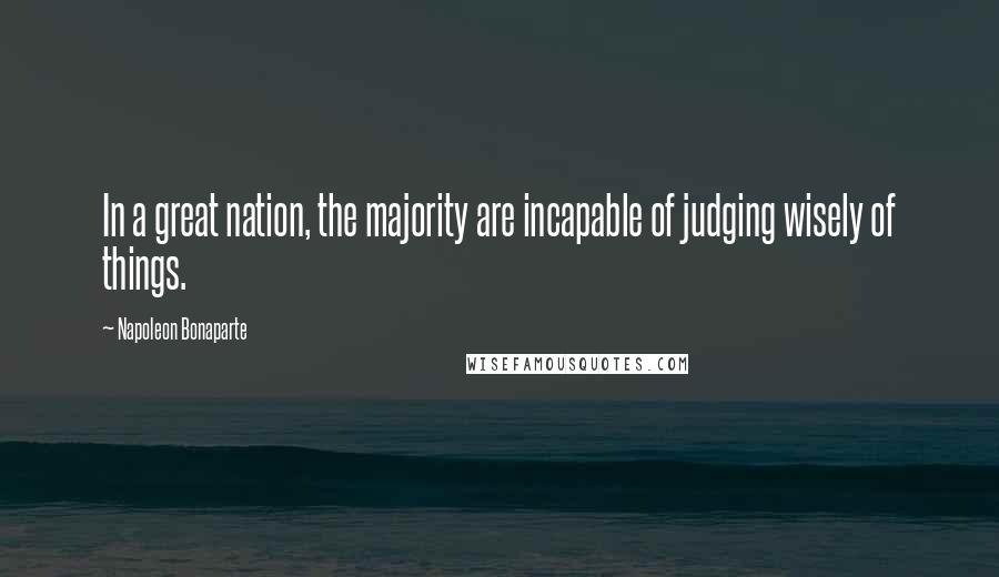 Napoleon Bonaparte Quotes: In a great nation, the majority are incapable of judging wisely of things.