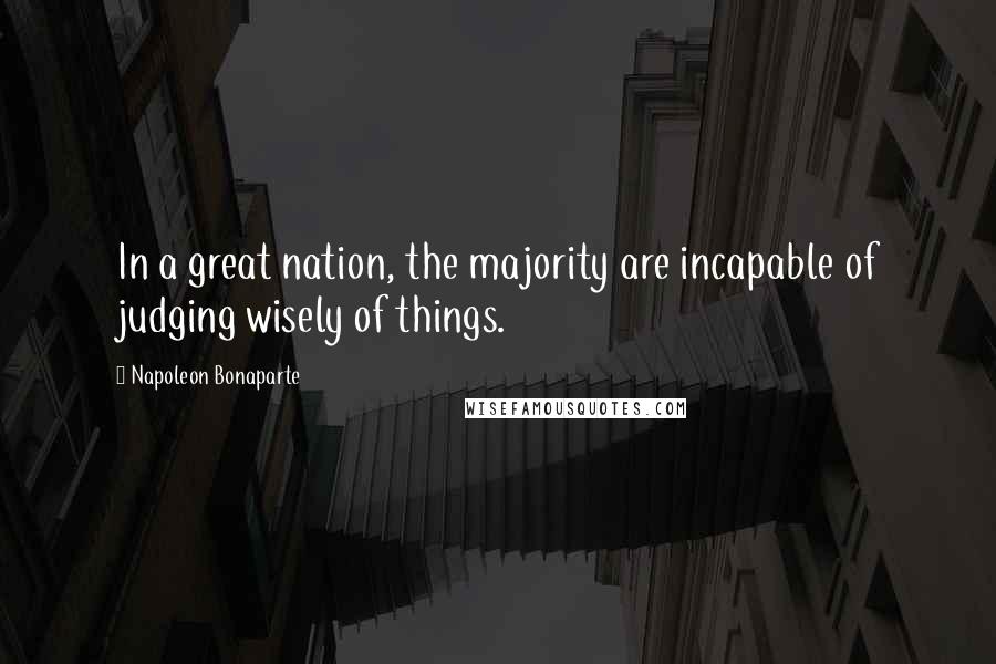 Napoleon Bonaparte Quotes: In a great nation, the majority are incapable of judging wisely of things.