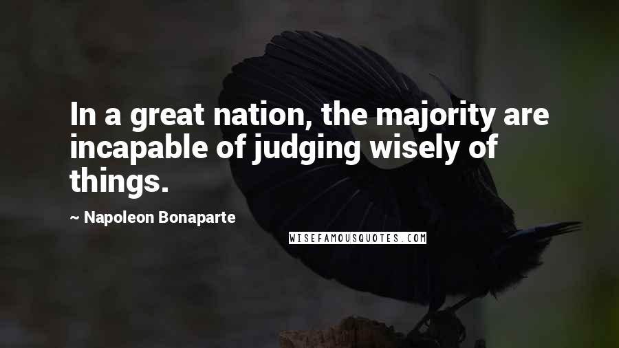 Napoleon Bonaparte Quotes: In a great nation, the majority are incapable of judging wisely of things.