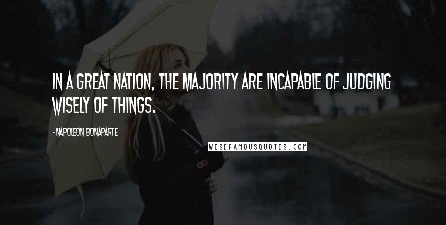 Napoleon Bonaparte Quotes: In a great nation, the majority are incapable of judging wisely of things.