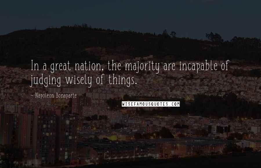 Napoleon Bonaparte Quotes: In a great nation, the majority are incapable of judging wisely of things.