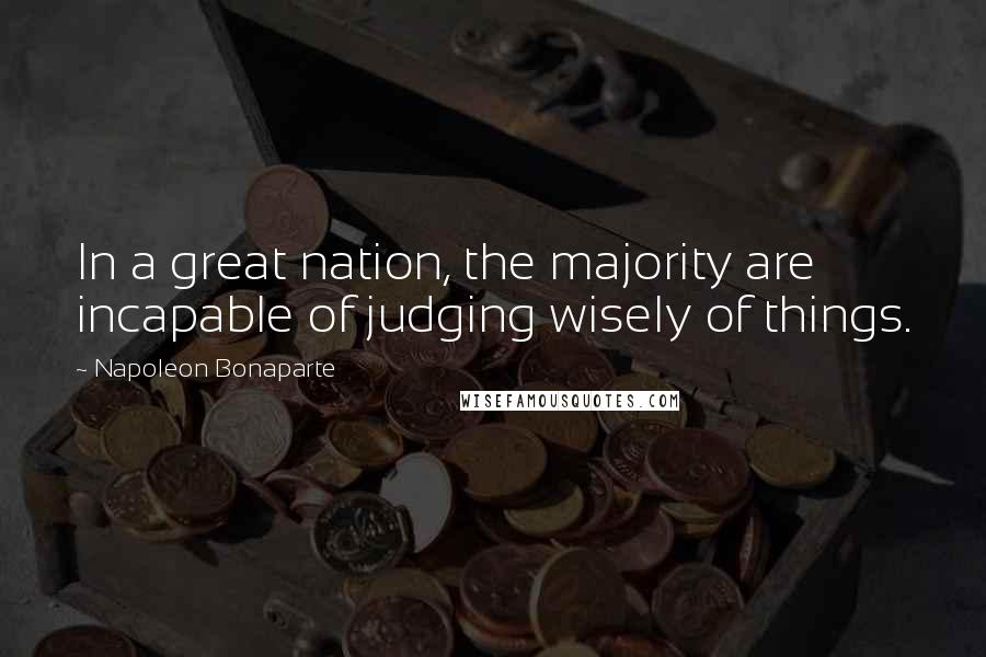 Napoleon Bonaparte Quotes: In a great nation, the majority are incapable of judging wisely of things.