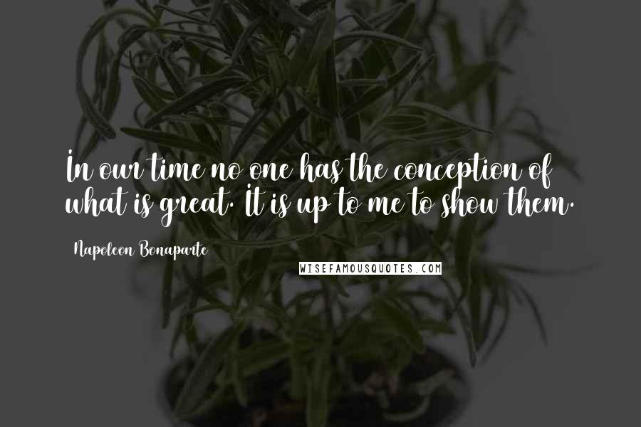 Napoleon Bonaparte Quotes: In our time no one has the conception of what is great. It is up to me to show them.
