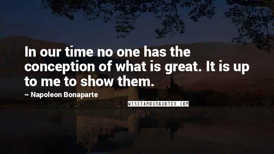 Napoleon Bonaparte Quotes: In our time no one has the conception of what is great. It is up to me to show them.