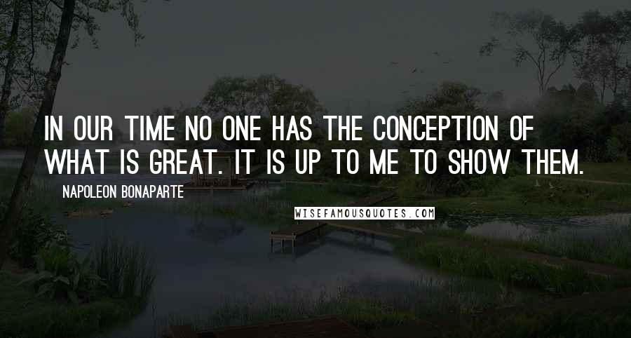 Napoleon Bonaparte Quotes: In our time no one has the conception of what is great. It is up to me to show them.