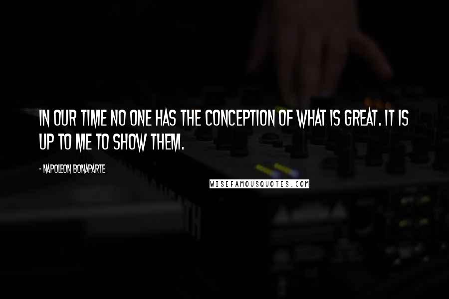 Napoleon Bonaparte Quotes: In our time no one has the conception of what is great. It is up to me to show them.