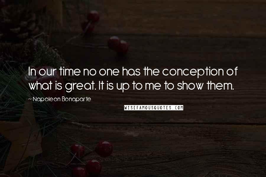 Napoleon Bonaparte Quotes: In our time no one has the conception of what is great. It is up to me to show them.