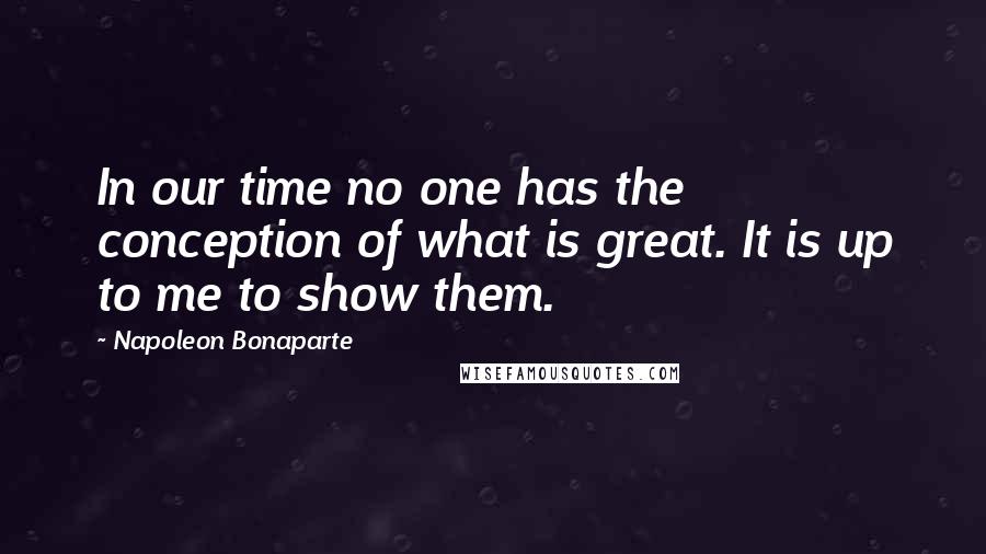 Napoleon Bonaparte Quotes: In our time no one has the conception of what is great. It is up to me to show them.