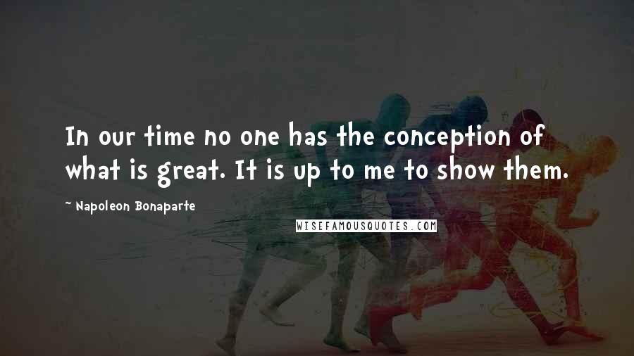 Napoleon Bonaparte Quotes: In our time no one has the conception of what is great. It is up to me to show them.