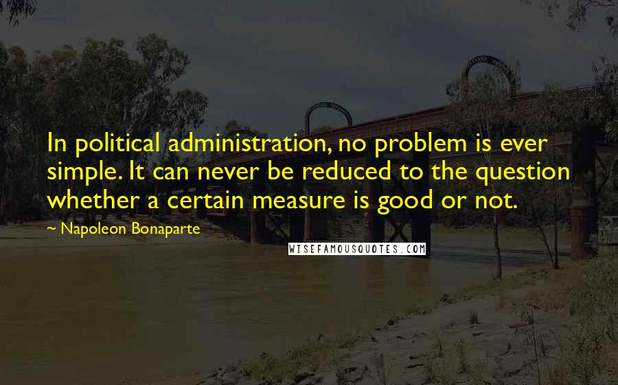 Napoleon Bonaparte Quotes: In political administration, no problem is ever simple. It can never be reduced to the question whether a certain measure is good or not.