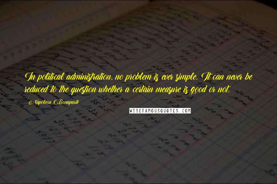 Napoleon Bonaparte Quotes: In political administration, no problem is ever simple. It can never be reduced to the question whether a certain measure is good or not.