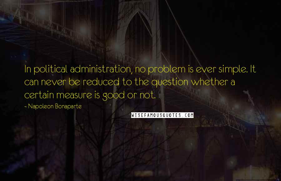 Napoleon Bonaparte Quotes: In political administration, no problem is ever simple. It can never be reduced to the question whether a certain measure is good or not.