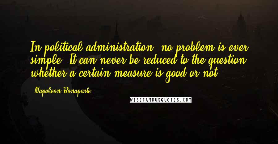 Napoleon Bonaparte Quotes: In political administration, no problem is ever simple. It can never be reduced to the question whether a certain measure is good or not.