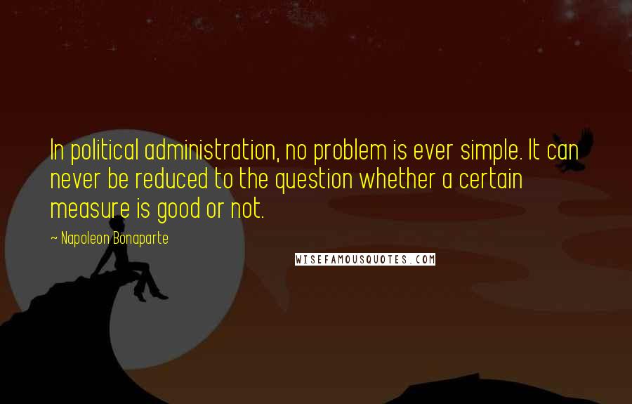 Napoleon Bonaparte Quotes: In political administration, no problem is ever simple. It can never be reduced to the question whether a certain measure is good or not.