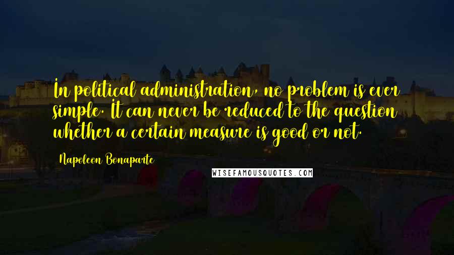 Napoleon Bonaparte Quotes: In political administration, no problem is ever simple. It can never be reduced to the question whether a certain measure is good or not.
