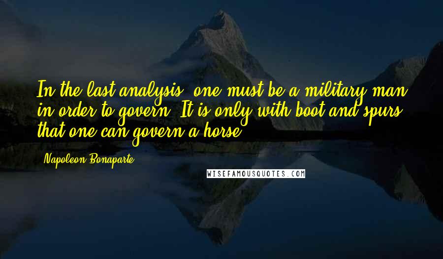 Napoleon Bonaparte Quotes: In the last analysis, one must be a military man in order to govern. It is only with boot and spurs that one can govern a horse.