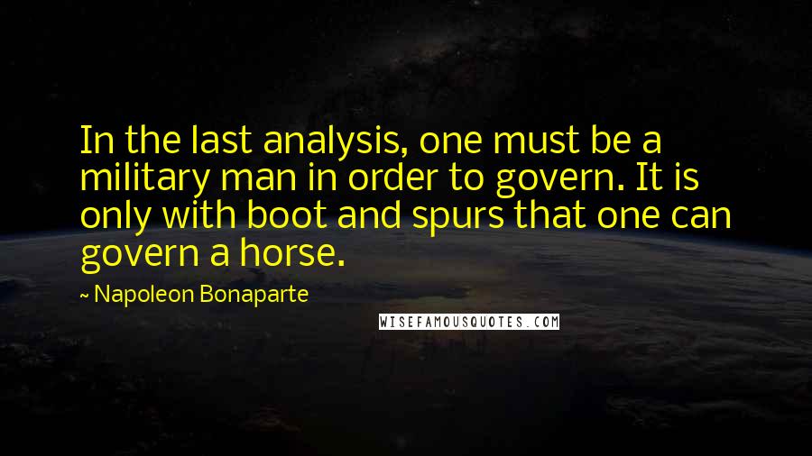 Napoleon Bonaparte Quotes: In the last analysis, one must be a military man in order to govern. It is only with boot and spurs that one can govern a horse.