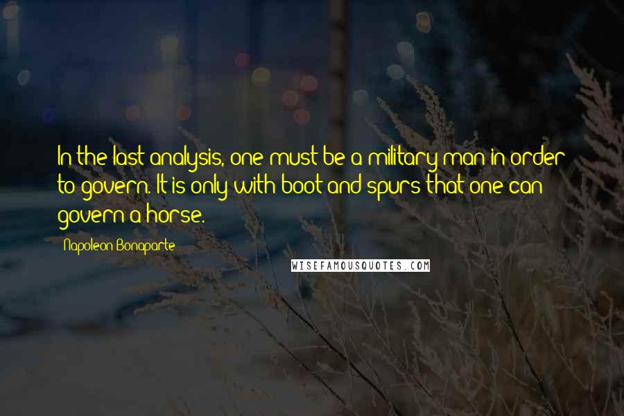 Napoleon Bonaparte Quotes: In the last analysis, one must be a military man in order to govern. It is only with boot and spurs that one can govern a horse.