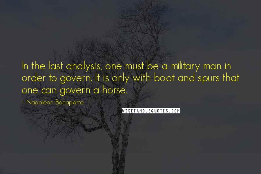 Napoleon Bonaparte Quotes: In the last analysis, one must be a military man in order to govern. It is only with boot and spurs that one can govern a horse.