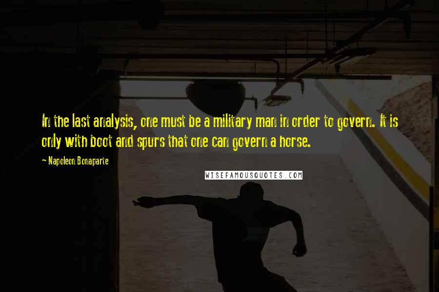 Napoleon Bonaparte Quotes: In the last analysis, one must be a military man in order to govern. It is only with boot and spurs that one can govern a horse.