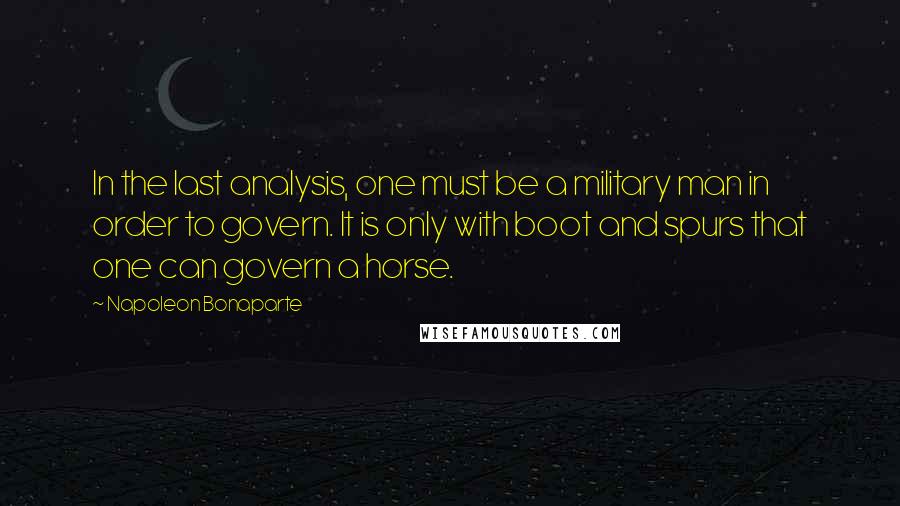 Napoleon Bonaparte Quotes: In the last analysis, one must be a military man in order to govern. It is only with boot and spurs that one can govern a horse.