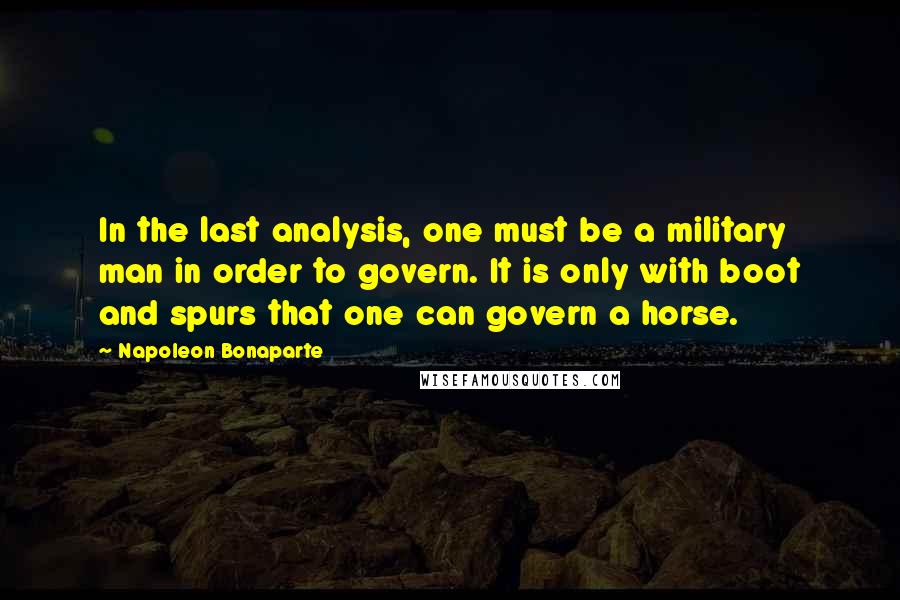 Napoleon Bonaparte Quotes: In the last analysis, one must be a military man in order to govern. It is only with boot and spurs that one can govern a horse.