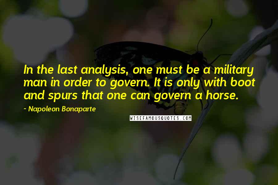 Napoleon Bonaparte Quotes: In the last analysis, one must be a military man in order to govern. It is only with boot and spurs that one can govern a horse.