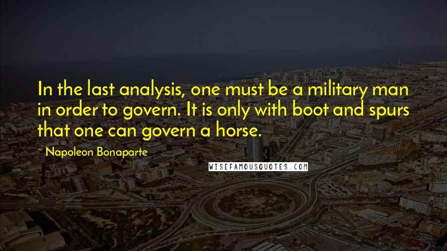 Napoleon Bonaparte Quotes: In the last analysis, one must be a military man in order to govern. It is only with boot and spurs that one can govern a horse.