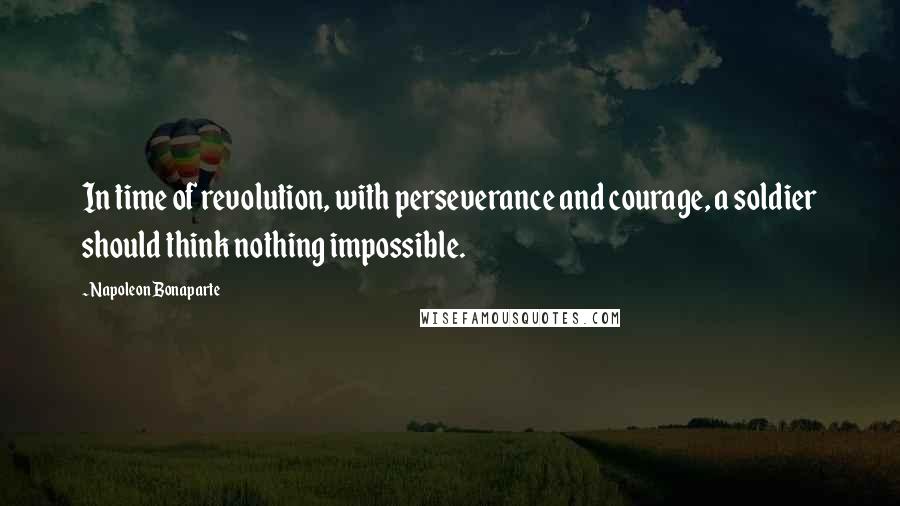 Napoleon Bonaparte Quotes: In time of revolution, with perseverance and courage, a soldier should think nothing impossible.