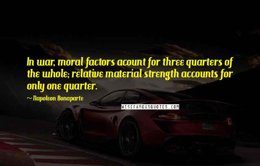 Napoleon Bonaparte Quotes: In war, moral factors acount for three quarters of the whole; relative material strength accounts for only one quarter.