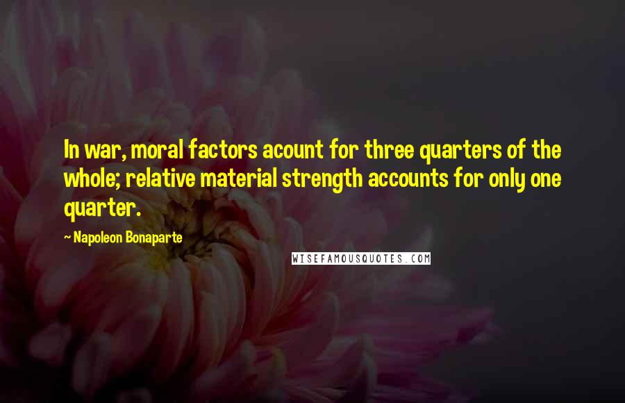 Napoleon Bonaparte Quotes: In war, moral factors acount for three quarters of the whole; relative material strength accounts for only one quarter.