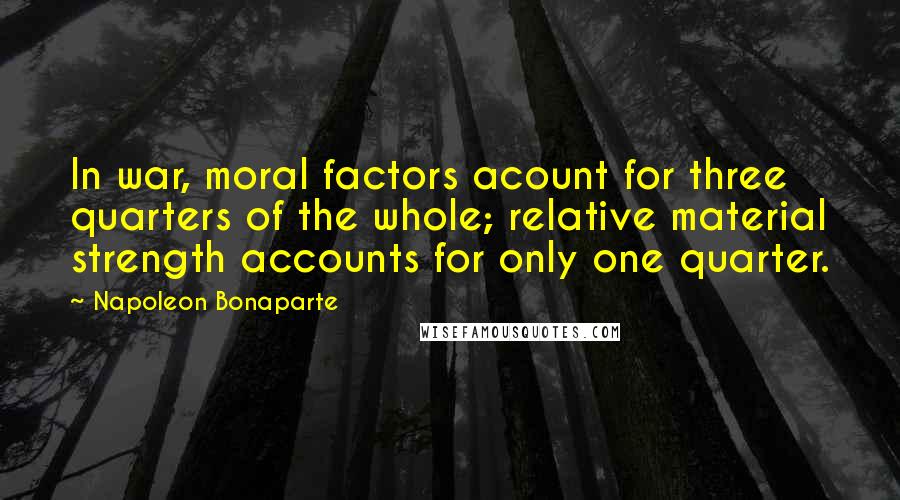 Napoleon Bonaparte Quotes: In war, moral factors acount for three quarters of the whole; relative material strength accounts for only one quarter.