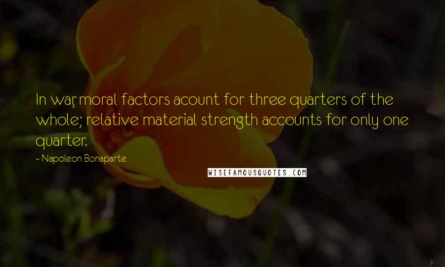 Napoleon Bonaparte Quotes: In war, moral factors acount for three quarters of the whole; relative material strength accounts for only one quarter.