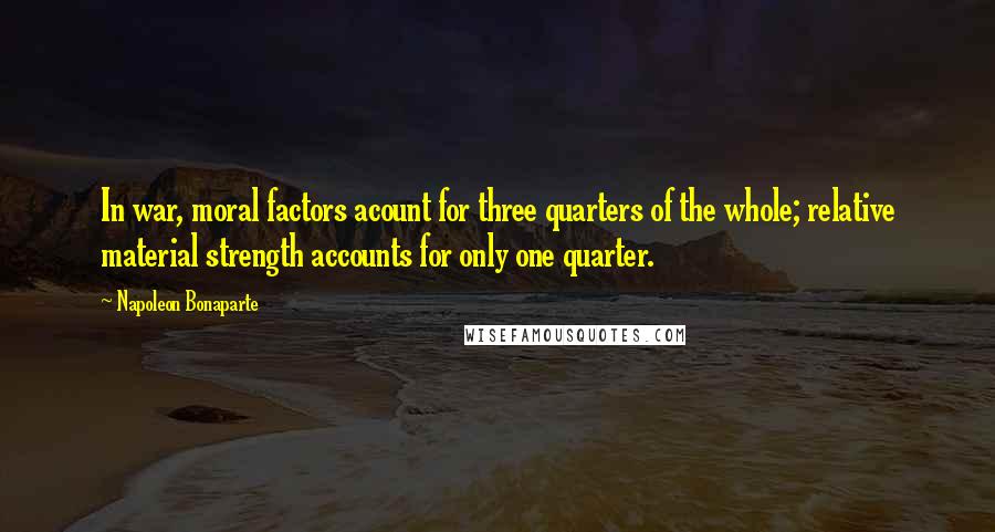 Napoleon Bonaparte Quotes: In war, moral factors acount for three quarters of the whole; relative material strength accounts for only one quarter.