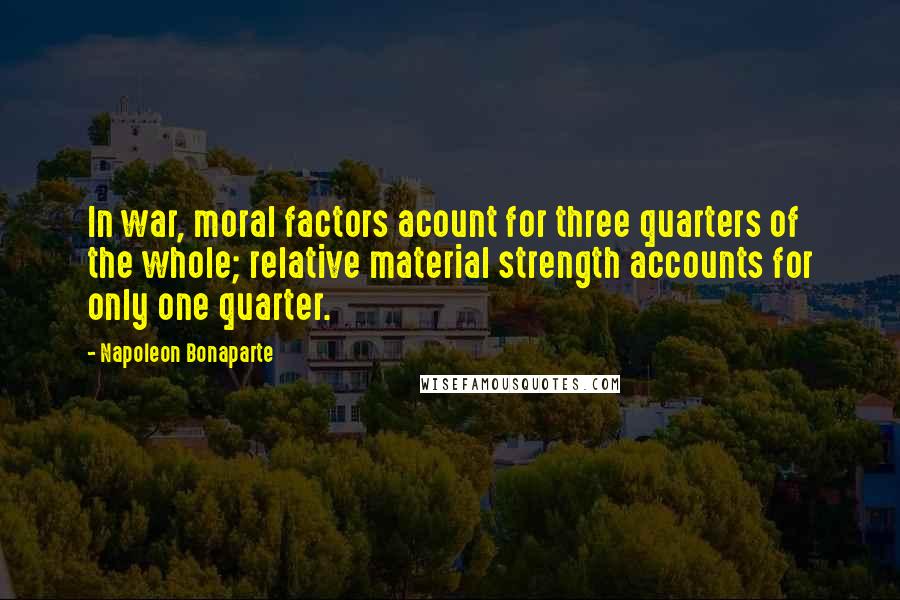 Napoleon Bonaparte Quotes: In war, moral factors acount for three quarters of the whole; relative material strength accounts for only one quarter.