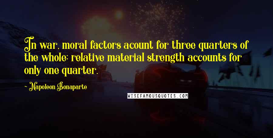 Napoleon Bonaparte Quotes: In war, moral factors acount for three quarters of the whole; relative material strength accounts for only one quarter.