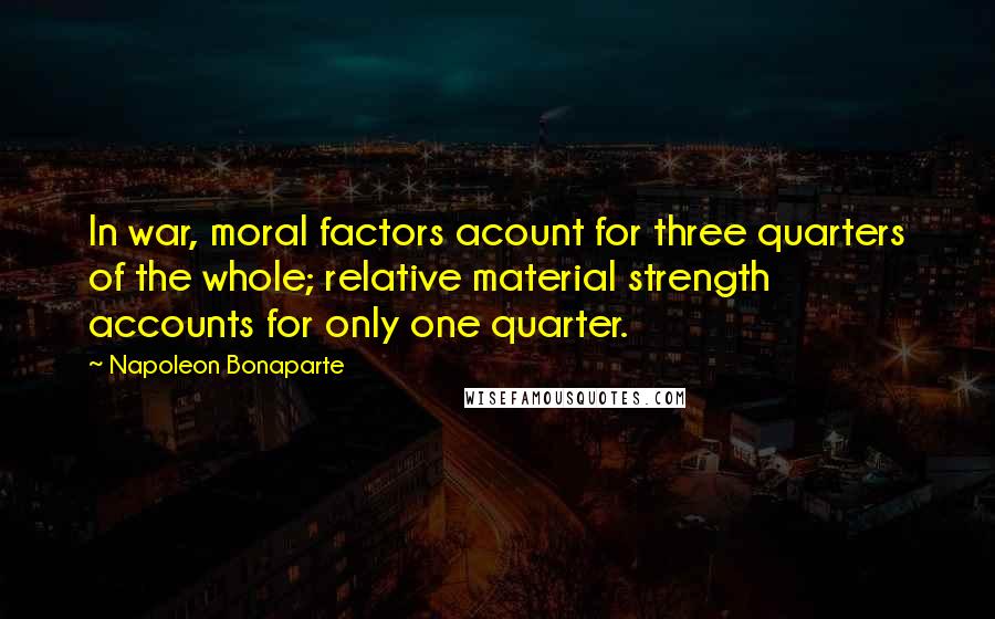 Napoleon Bonaparte Quotes: In war, moral factors acount for three quarters of the whole; relative material strength accounts for only one quarter.