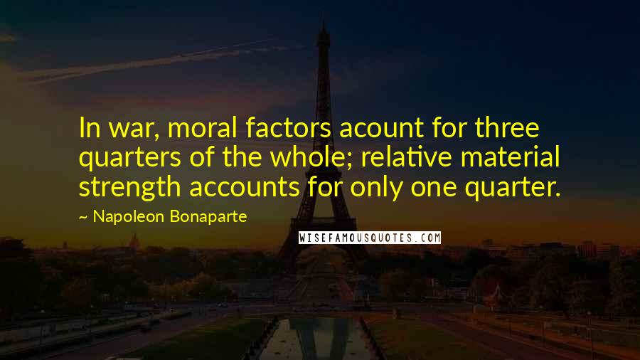 Napoleon Bonaparte Quotes: In war, moral factors acount for three quarters of the whole; relative material strength accounts for only one quarter.