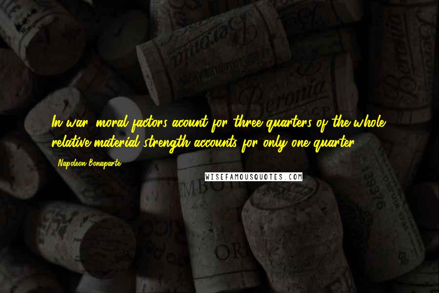 Napoleon Bonaparte Quotes: In war, moral factors acount for three quarters of the whole; relative material strength accounts for only one quarter.