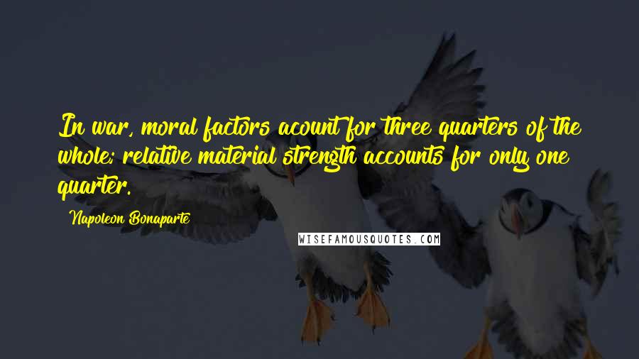 Napoleon Bonaparte Quotes: In war, moral factors acount for three quarters of the whole; relative material strength accounts for only one quarter.