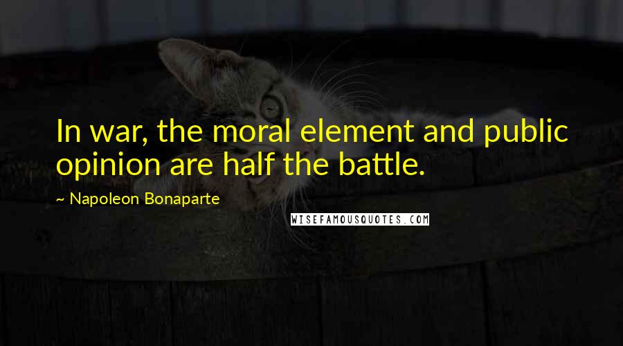 Napoleon Bonaparte Quotes: In war, the moral element and public opinion are half the battle.
