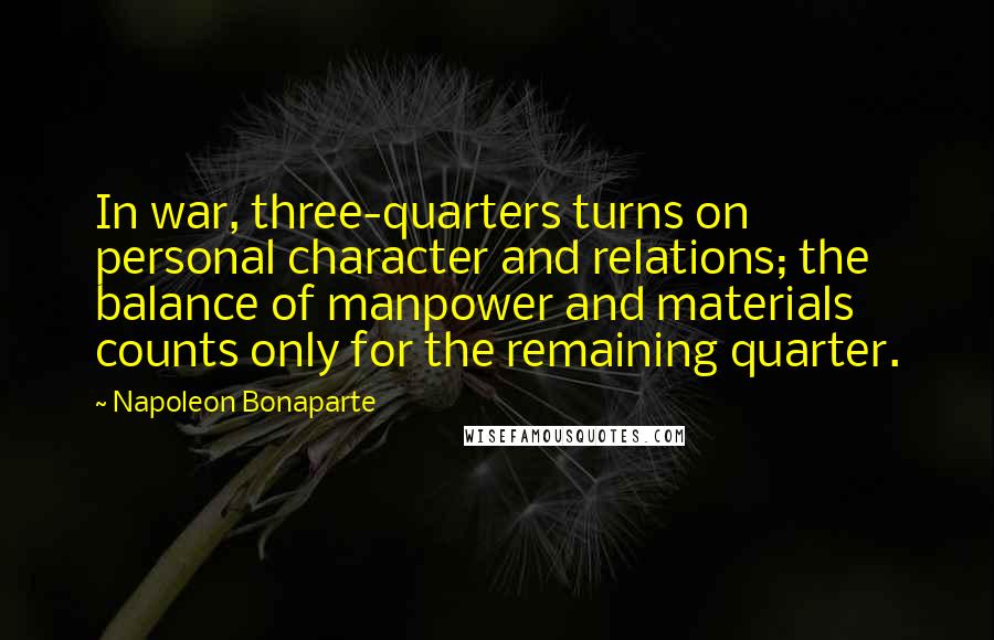 Napoleon Bonaparte Quotes: In war, three-quarters turns on personal character and relations; the balance of manpower and materials counts only for the remaining quarter.
