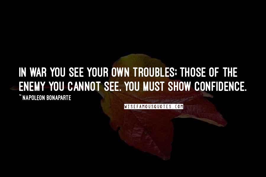 Napoleon Bonaparte Quotes: In war you see your own troubles; those of the enemy you cannot see. You must show confidence.