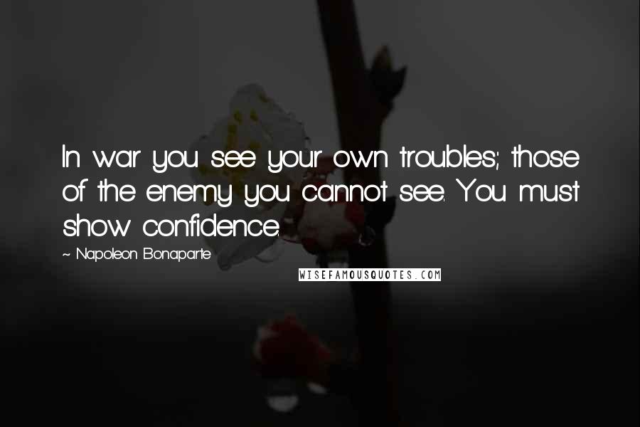 Napoleon Bonaparte Quotes: In war you see your own troubles; those of the enemy you cannot see. You must show confidence.