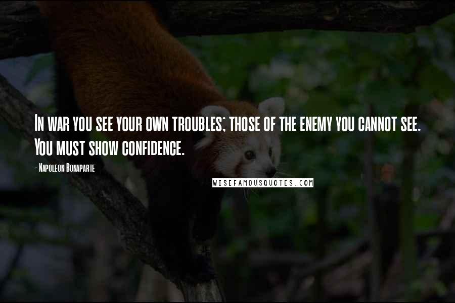 Napoleon Bonaparte Quotes: In war you see your own troubles; those of the enemy you cannot see. You must show confidence.