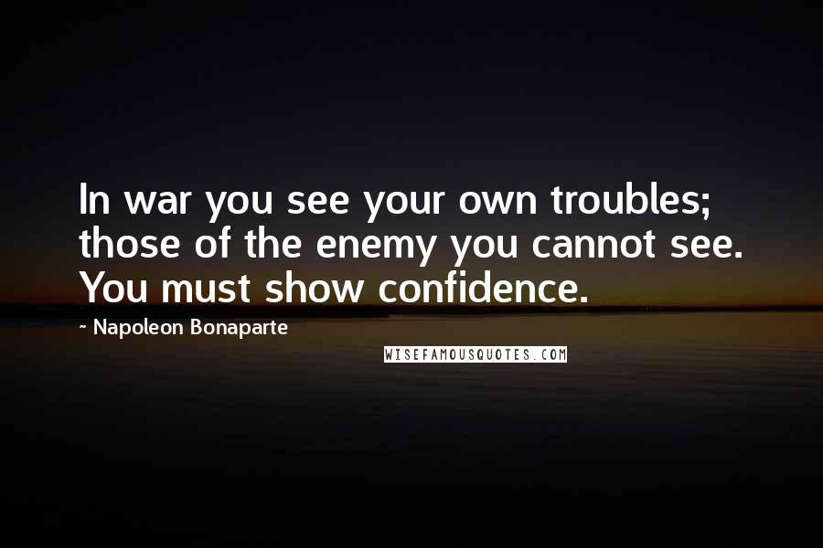 Napoleon Bonaparte Quotes: In war you see your own troubles; those of the enemy you cannot see. You must show confidence.