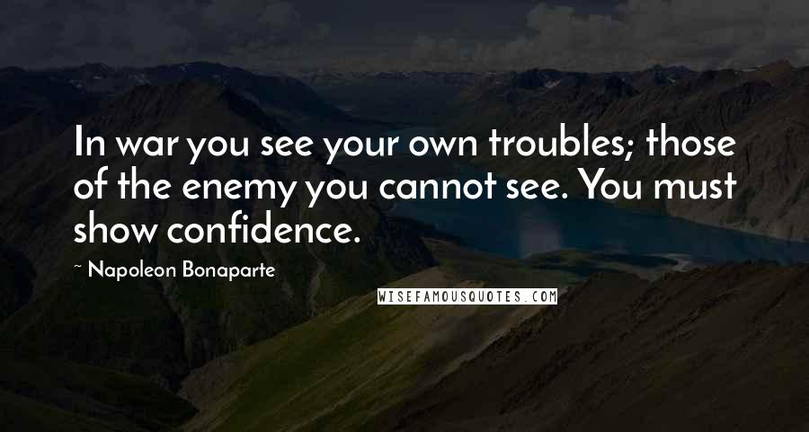 Napoleon Bonaparte Quotes: In war you see your own troubles; those of the enemy you cannot see. You must show confidence.