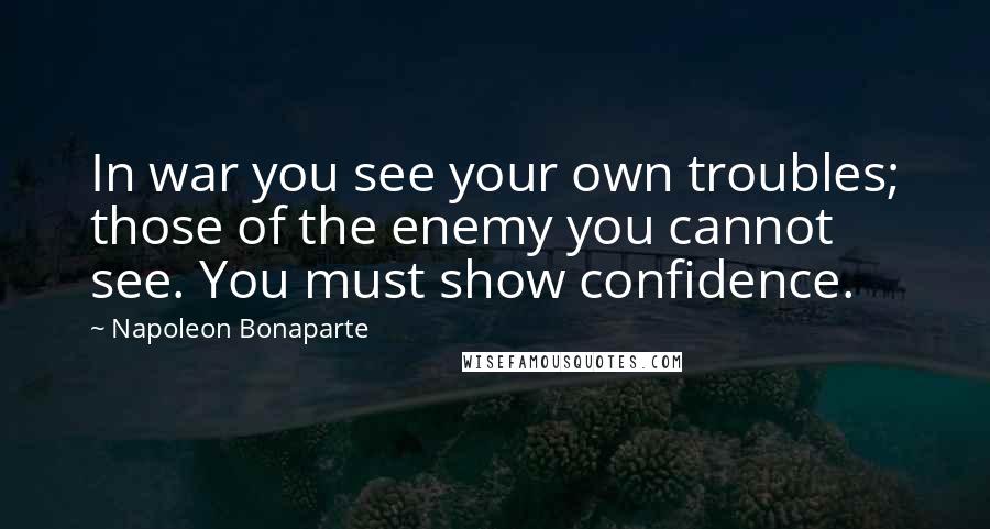 Napoleon Bonaparte Quotes: In war you see your own troubles; those of the enemy you cannot see. You must show confidence.