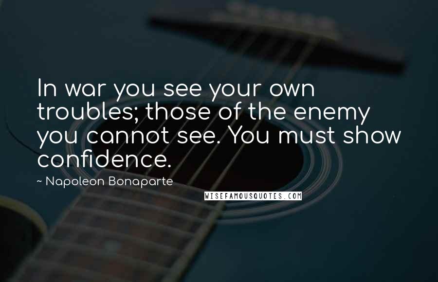 Napoleon Bonaparte Quotes: In war you see your own troubles; those of the enemy you cannot see. You must show confidence.